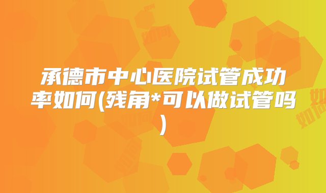 承德市中心医院试管成功率如何(残角*可以做试管吗)