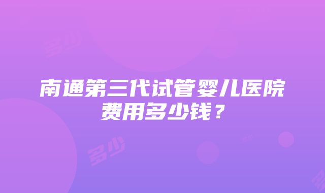 南通第三代试管婴儿医院费用多少钱？