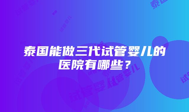 泰国能做三代试管婴儿的医院有哪些？