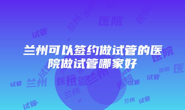 兰州可以签约做试管的医院做试管哪家好