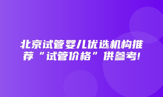 北京试管婴儿优选机构推荐“试管价格”供参考!