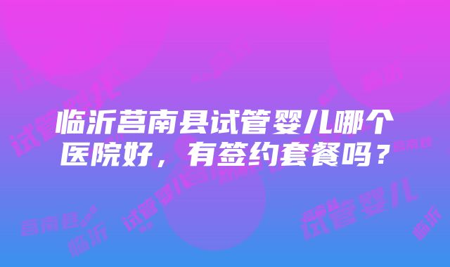 临沂莒南县试管婴儿哪个医院好，有签约套餐吗？