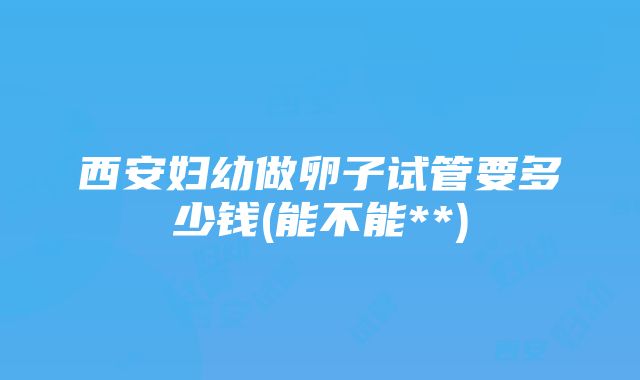 西安妇幼做卵子试管要多少钱(能不能**)