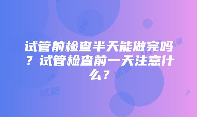 试管前检查半天能做完吗？试管检查前一天注意什么？