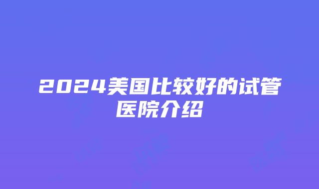 2024美国比较好的试管医院介绍