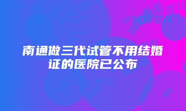 南通做三代试管不用结婚证的医院已公布