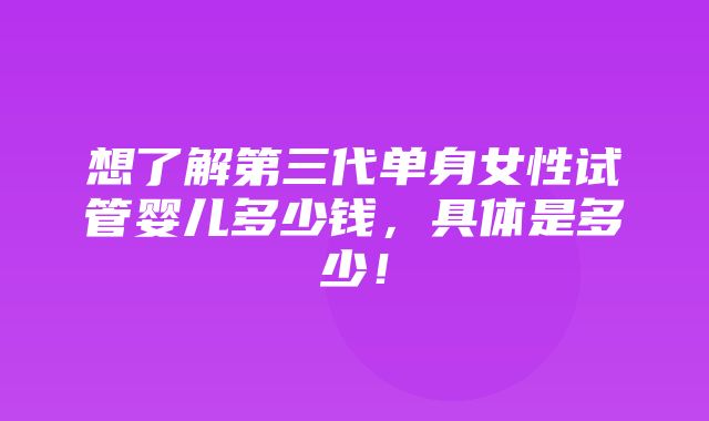 想了解第三代单身女性试管婴儿多少钱，具体是多少！