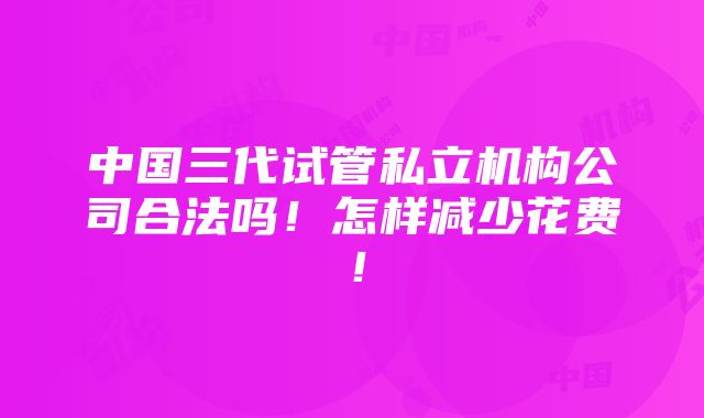 中国三代试管私立机构公司合法吗！怎样减少花费！