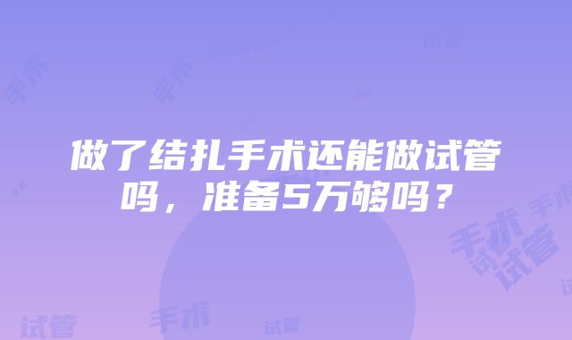 做了结扎手术还能做试管吗，准备5万够吗？