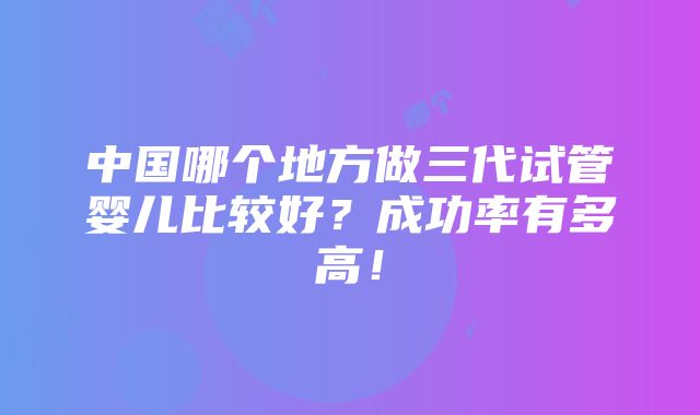 中国哪个地方做三代试管婴儿比较好？成功率有多高！