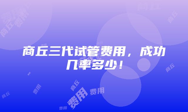 商丘三代试管费用，成功几率多少！