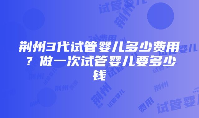 荆州3代试管婴儿多少费用？做一次试管婴儿要多少钱