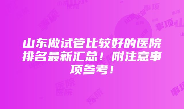 山东做试管比较好的医院排名最新汇总！附注意事项参考！