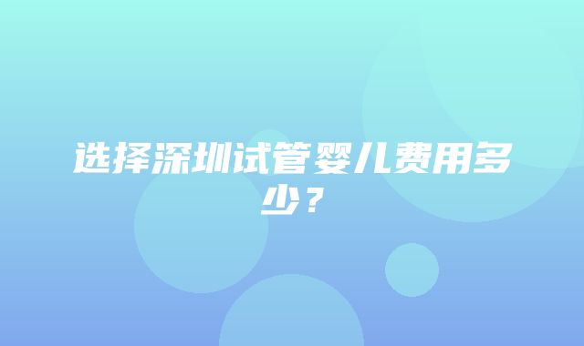 选择深圳试管婴儿费用多少？