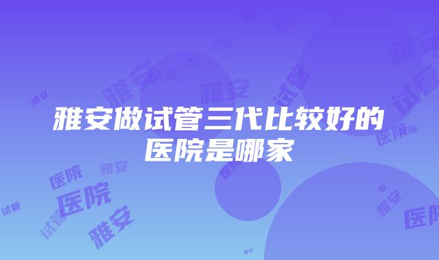 雅安做试管三代比较好的医院是哪家