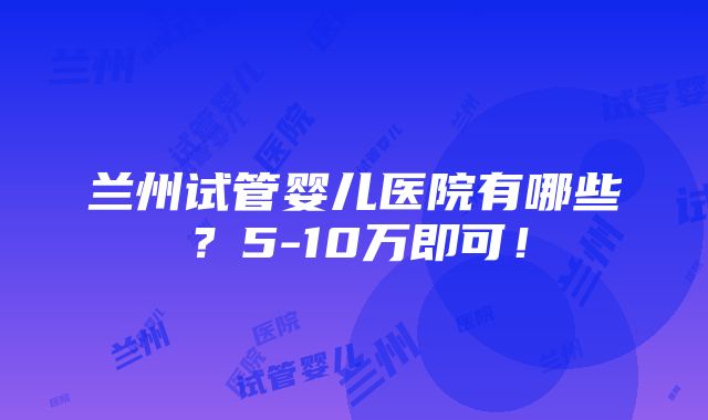 兰州试管婴儿医院有哪些？5-10万即可！