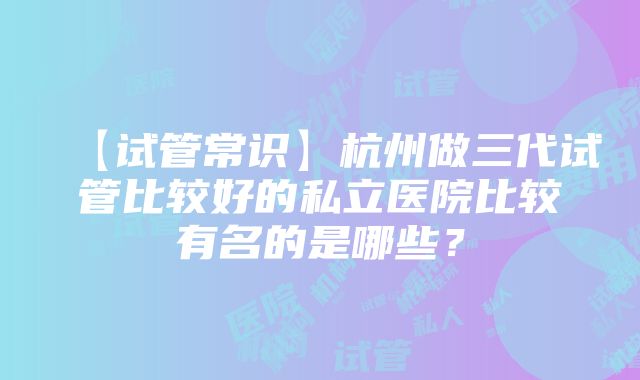 【试管常识】杭州做三代试管比较好的私立医院比较有名的是哪些？