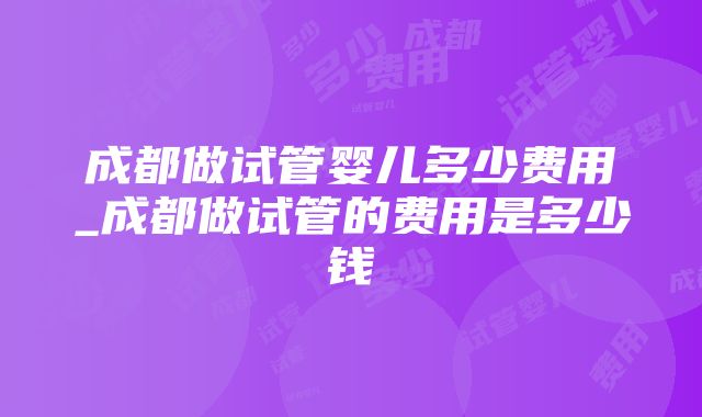 成都做试管婴儿多少费用_成都做试管的费用是多少钱