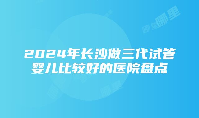 2024年长沙做三代试管婴儿比较好的医院盘点