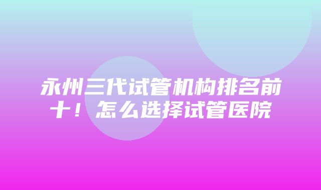 永州三代试管机构排名前十！怎么选择试管医院