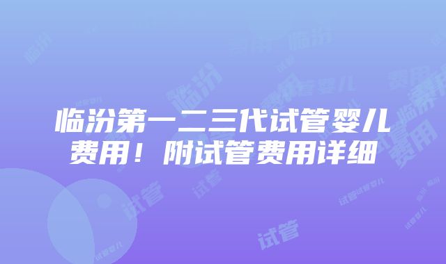 临汾第一二三代试管婴儿费用！附试管费用详细