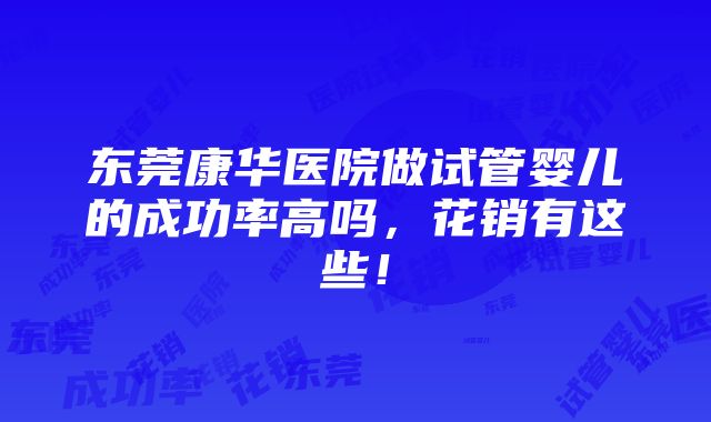 东莞康华医院做试管婴儿的成功率高吗，花销有这些！