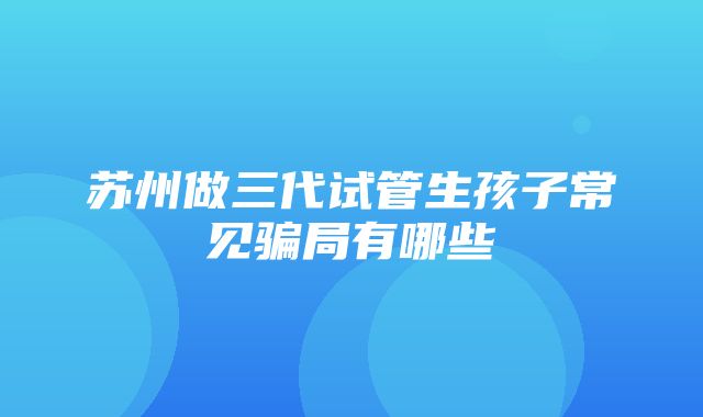 苏州做三代试管生孩子常见骗局有哪些