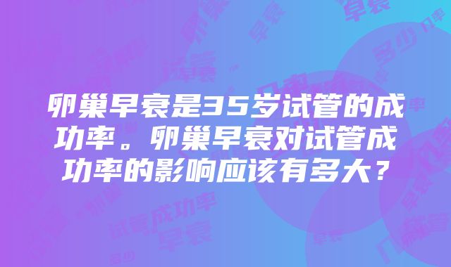 卵巢早衰是35岁试管的成功率。卵巢早衰对试管成功率的影响应该有多大？