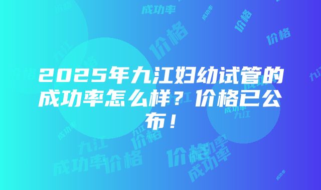 2025年九江妇幼试管的成功率怎么样？价格已公布！