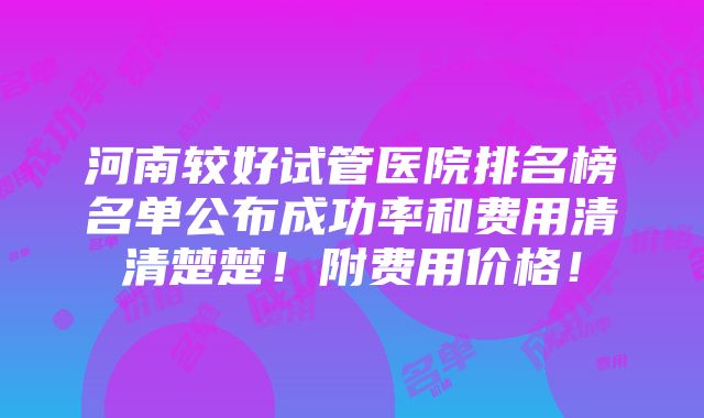 河南较好试管医院排名榜名单公布成功率和费用清清楚楚！附费用价格！