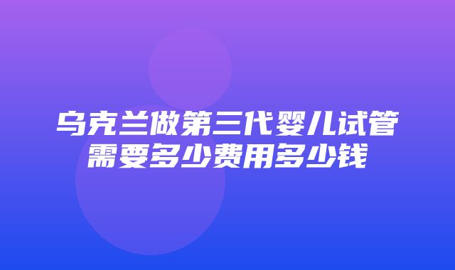 乌克兰做第三代婴儿试管需要多少费用多少钱