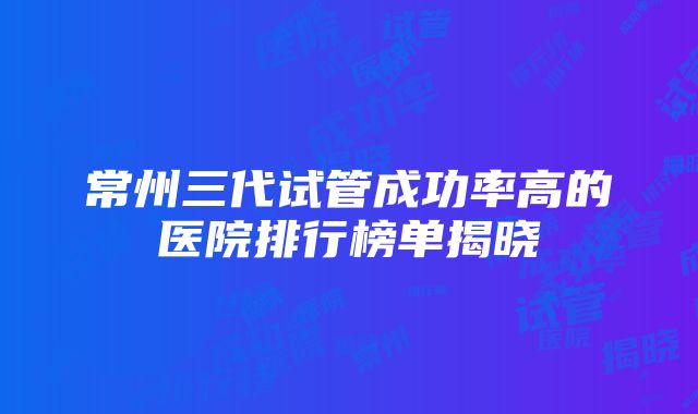 常州三代试管成功率高的医院排行榜单揭晓