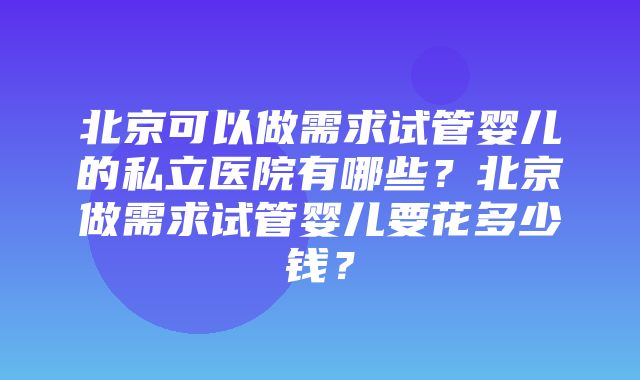 北京可以做需求试管婴儿的私立医院有哪些？北京做需求试管婴儿要花多少钱？