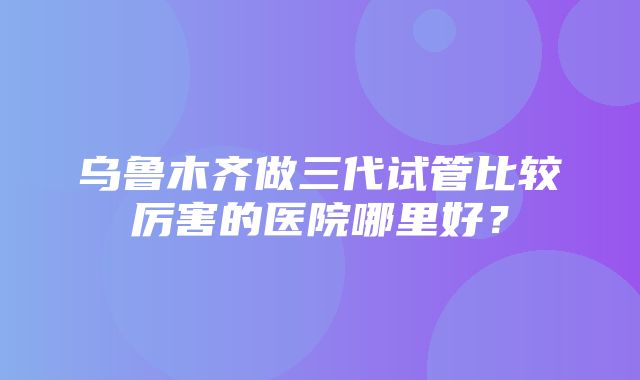 乌鲁木齐做三代试管比较厉害的医院哪里好？