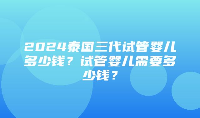 2024泰国三代试管婴儿多少钱？试管婴儿需要多少钱？