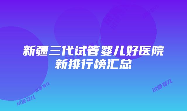 新疆三代试管婴儿好医院新排行榜汇总