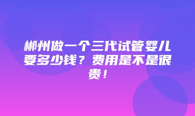 郴州做一个三代试管婴儿要多少钱？费用是不是很贵！