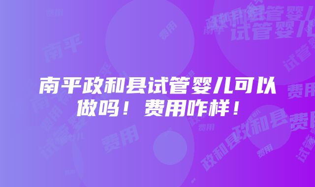 南平政和县试管婴儿可以做吗！费用咋样！