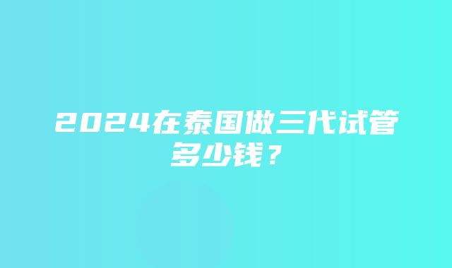 2024在泰国做三代试管多少钱？