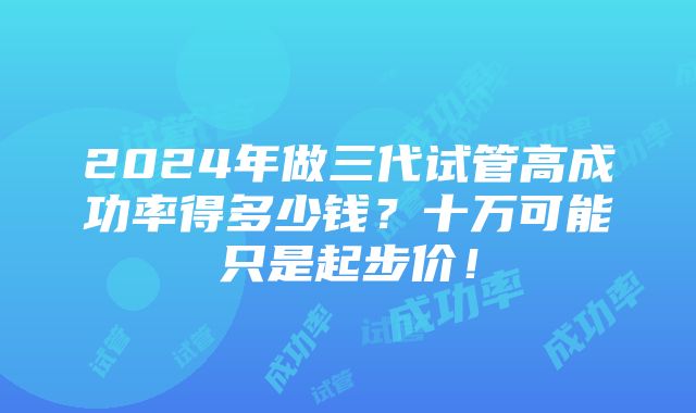 2024年做三代试管高成功率得多少钱？十万可能只是起步价！