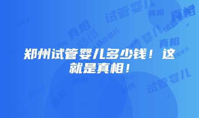 郑州试管婴儿多少钱！这就是真相！