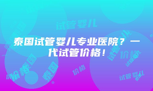 泰国试管婴儿专业医院？一代试管价格！