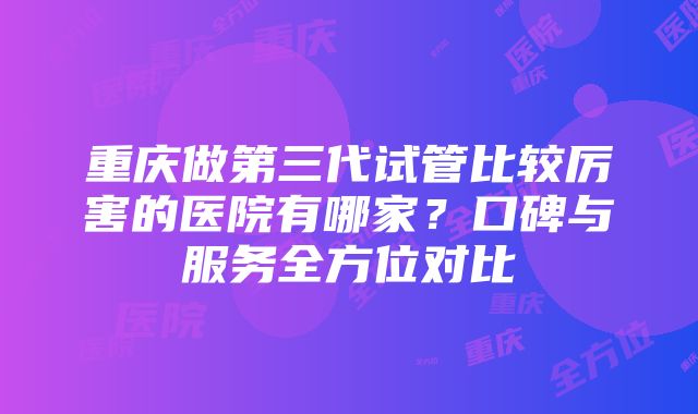 重庆做第三代试管比较厉害的医院有哪家？口碑与服务全方位对比