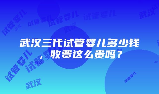 武汉三代试管婴儿多少钱，收费这么贵吗？