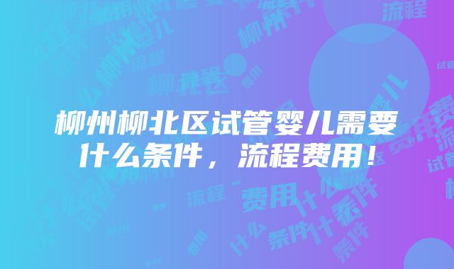 柳州柳北区试管婴儿需要什么条件，流程费用！