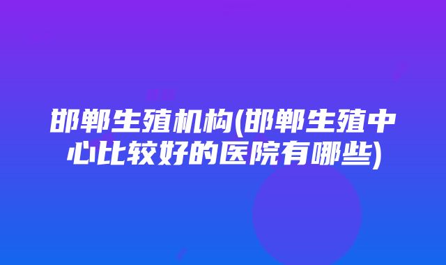 邯郸生殖机构(邯郸生殖中心比较好的医院有哪些)