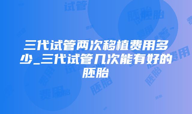 三代试管两次移植费用多少_三代试管几次能有好的胚胎