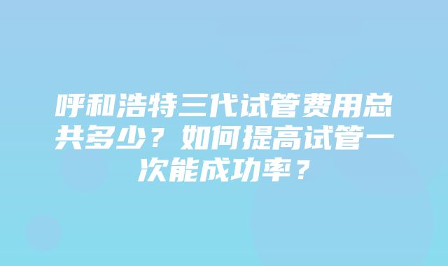 呼和浩特三代试管费用总共多少？如何提高试管一次能成功率？