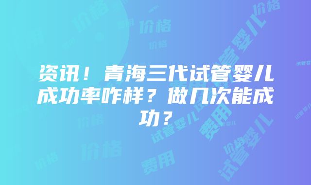 资讯！青海三代试管婴儿成功率咋样？做几次能成功？