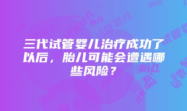 三代试管婴儿治疗成功了以后，胎儿可能会遭遇哪些风险？